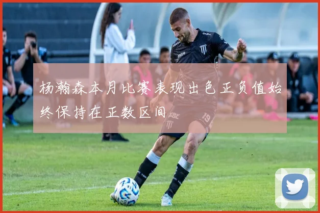 杨瀚森本月比赛表现出色正负值始终保持在正数区间
