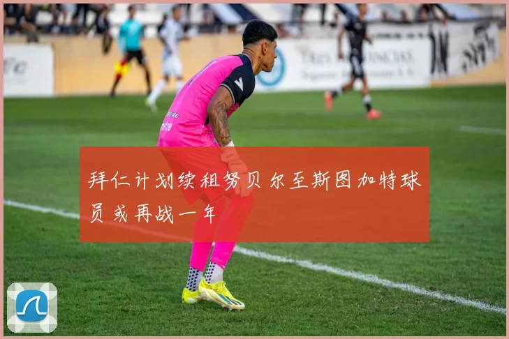 拜仁计划续租努贝尔至斯图加特球员或再战一年