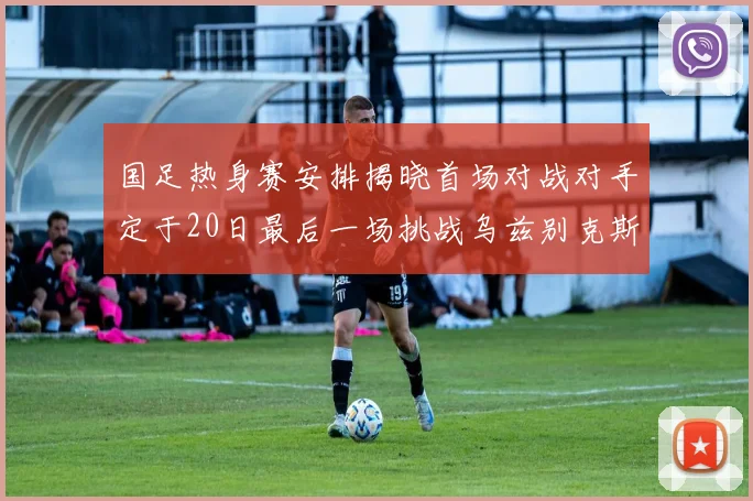 国足热身赛安排揭晓首场对战对手定于20日最后一场挑战乌兹别克斯坦