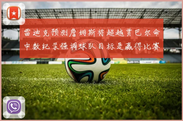 雷迪克预测詹姆斯将超越贾巴尔命中数纪录强调球队目标是赢得比赛