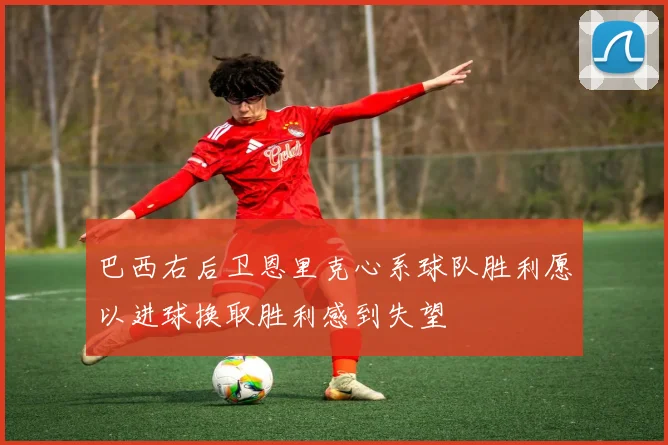 巴西右后卫恩里克心系球队胜利愿以进球换取胜利感到失望