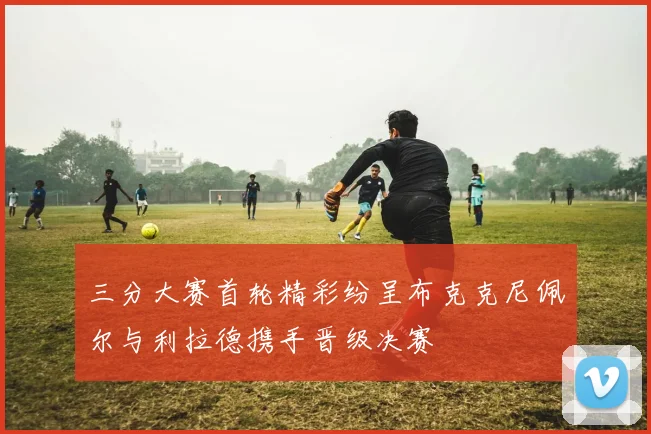 三分大赛首轮精彩纷呈布克克尼佩尔与利拉德携手晋级决赛