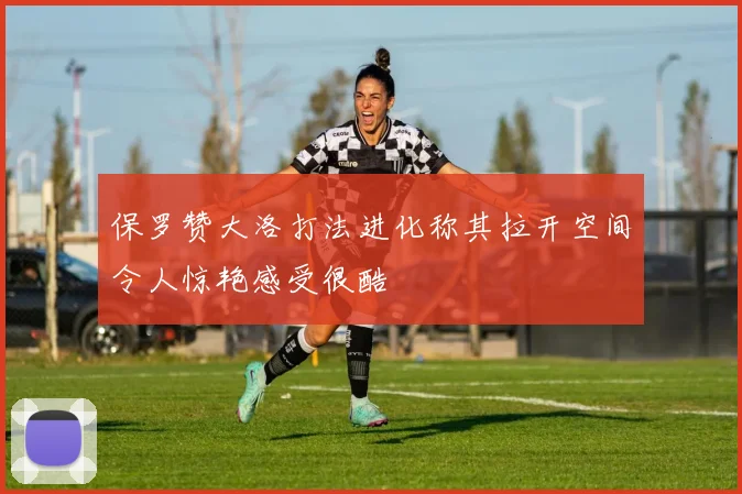 保罗赞大洛打法进化称其拉开空间令人惊艳感受很酷