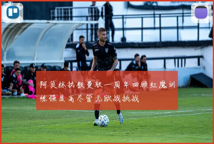 阿莫林执教曼联一周年回顾红魔训练强度高尽管无欧战挑战