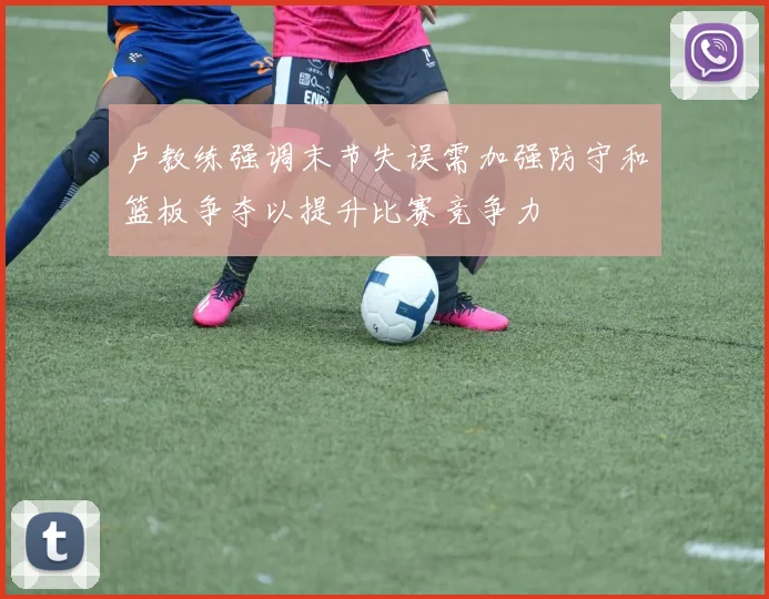 卢教练强调末节失误需加强防守和篮板争夺以提升比赛竞争力