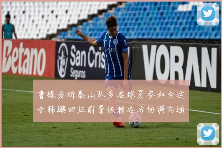 鲁媒分析泰山队多名球员参加全运会韩鹏回归前景依赖各方协调沟通