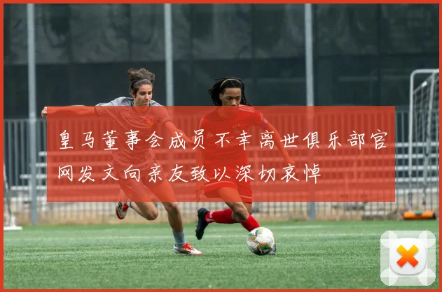 皇马董事会成员不幸离世俱乐部官网发文向亲友致以深切哀悼