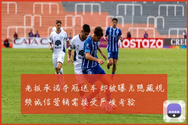 老板承诺夺冠送车却被曝光隐藏视频诚信营销需接受严峻考验