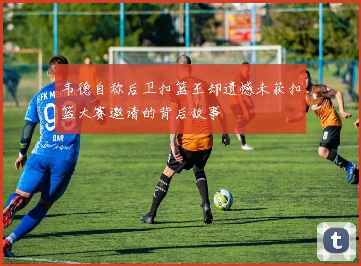 韦德自称后卫扣篮王却遗憾未获扣篮大赛邀请的背后故事