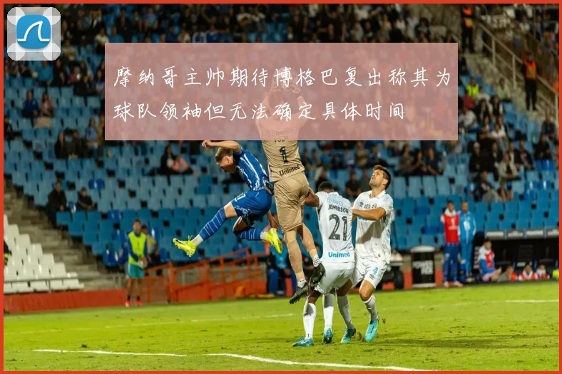 摩纳哥主帅期待博格巴复出称其为球队领袖但无法确定具体时间