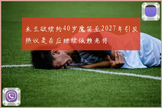 米兰欲续约40岁魔笛至2027年引发热议是否应继续依赖老将