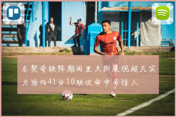 东契奇缺阵期间里夫斯展现超凡实力场均41分10助攻命中率惊人