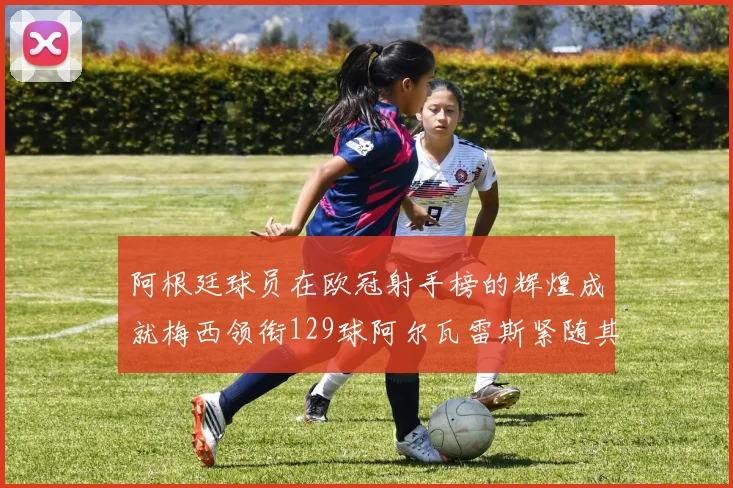 阿根廷球员在欧冠射手榜的辉煌成就梅西领衔129球阿尔瓦雷斯紧随其后