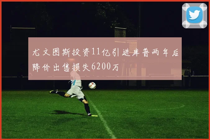 尤文图斯投资11亿引进库普两年后降价出售损失6200万