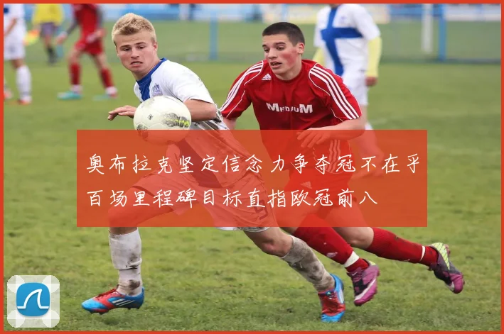 奥布拉克坚定信念力争夺冠不在乎百场里程碑目标直指欧冠前八