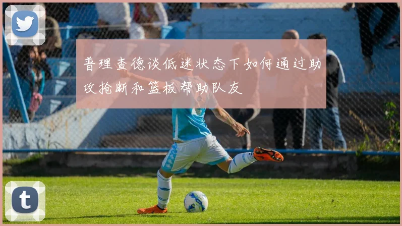 普理查德谈低迷状态下如何通过助攻抢断和篮板帮助队友